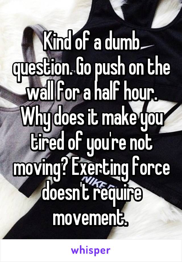 Kind of a dumb question. Go push on the wall for a half hour. Why does it make you tired of you're not moving? Exerting force doesn't require movement. 