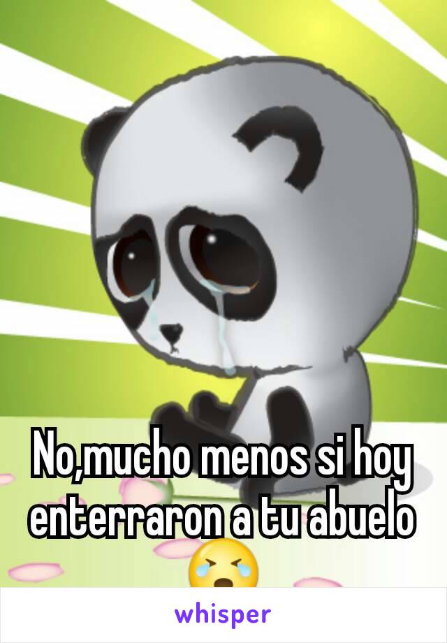 No,mucho menos si hoy enterraron a tu abuelo😭