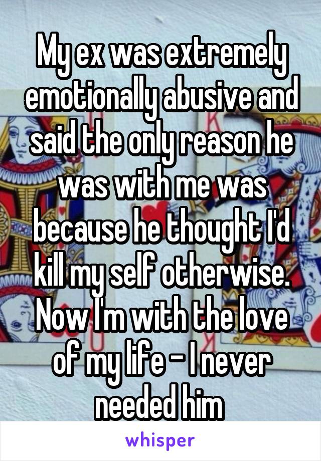 My ex was extremely emotionally abusive and said the only reason he was with me was because he thought I'd kill my self otherwise. Now I'm with the love of my life - I never needed him 