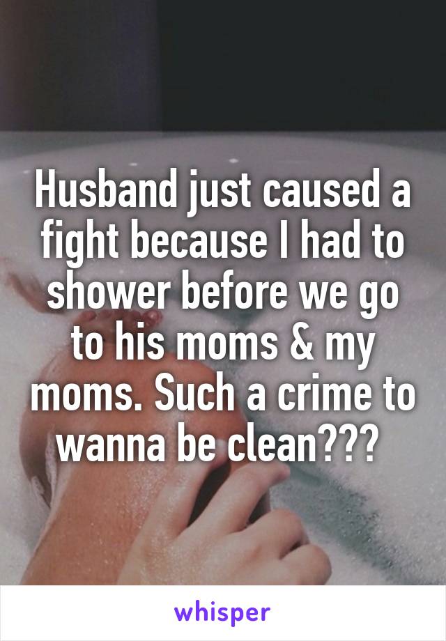 Husband just caused a fight because I had to shower before we go to his moms & my moms. Such a crime to wanna be clean??? 