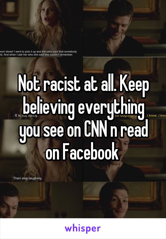 Not racist at all. Keep believing everything you see on CNN n read on Facebook 