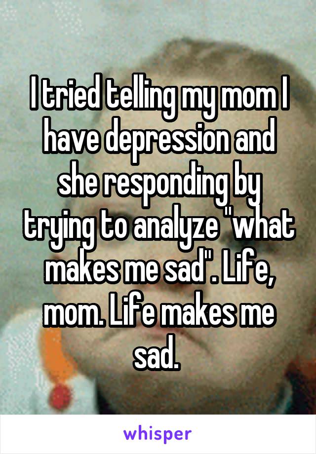 I tried telling my mom I have depression and she responding by trying to analyze "what makes me sad". Life, mom. Life makes me sad. 