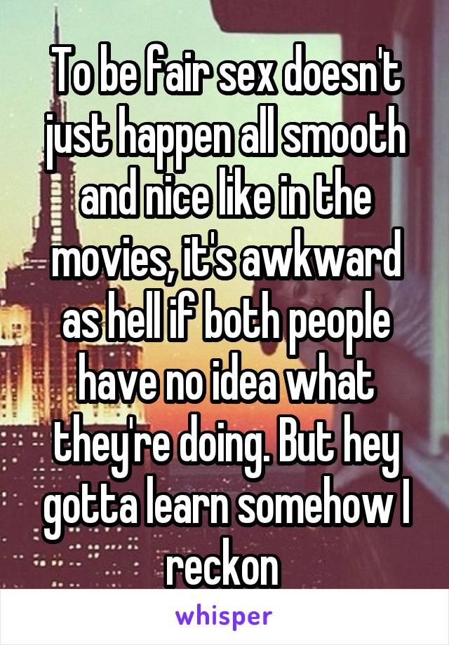 To be fair sex doesn't just happen all smooth and nice like in the movies, it's awkward as hell if both people have no idea what they're doing. But hey gotta learn somehow I reckon 