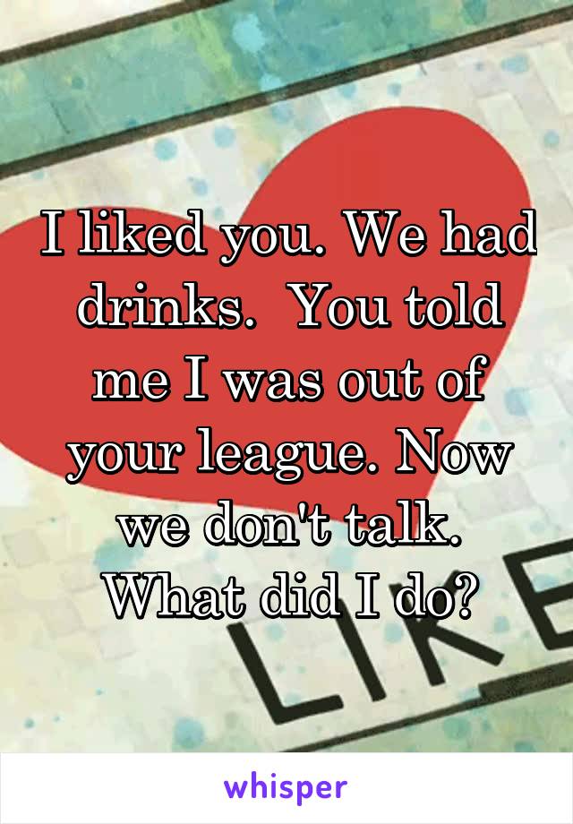 I liked you. We had drinks.  You told me I was out of your league. Now we don't talk. What did I do?