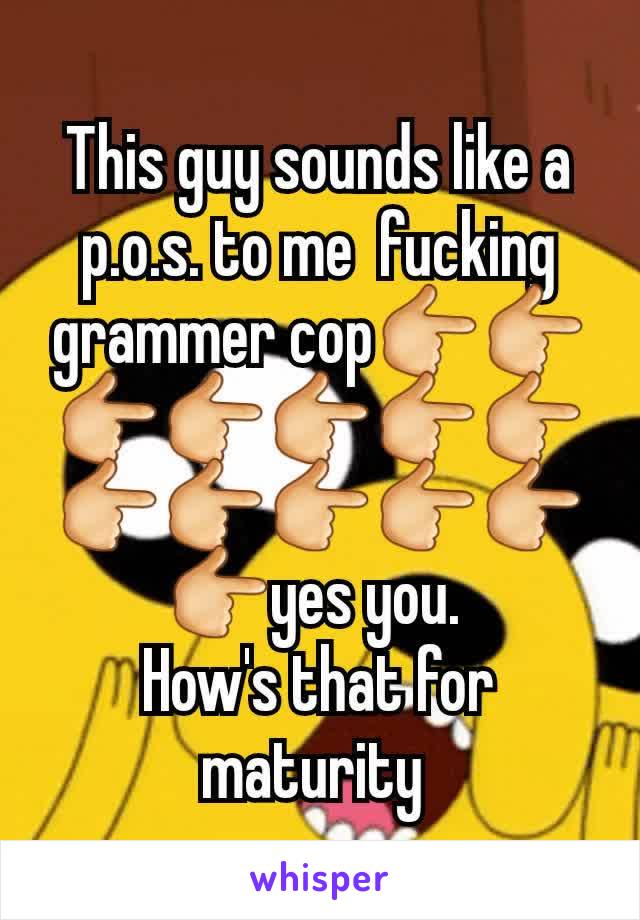 This guy sounds like a p.o.s. to me  fucking grammer cop👉👉👉👉👉👉👉👉👉👉👉👉👉yes you. 
How's that for maturity 