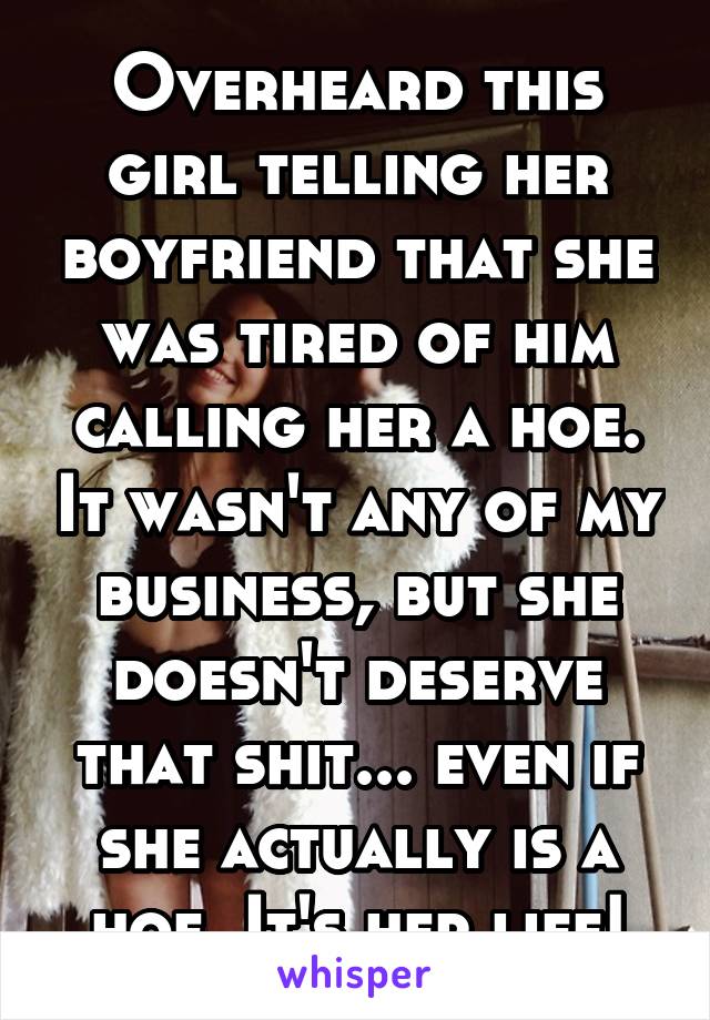 Overheard this girl telling her boyfriend that she was tired of him calling her a hoe. It wasn't any of my business, but she doesn't deserve that shit... even if she actually is a hoe. It's her life!