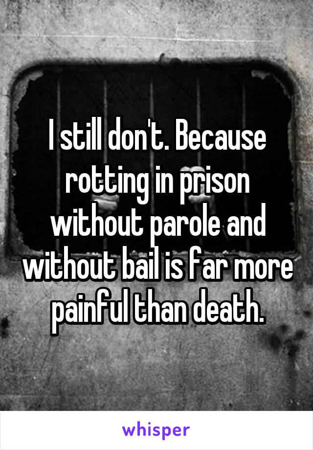 I still don't. Because rotting in prison without parole and without bail is far more painful than death.