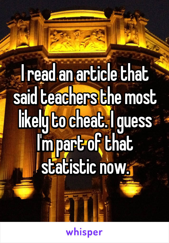 I read an article that said teachers the most likely to cheat. I guess I'm part of that statistic now.