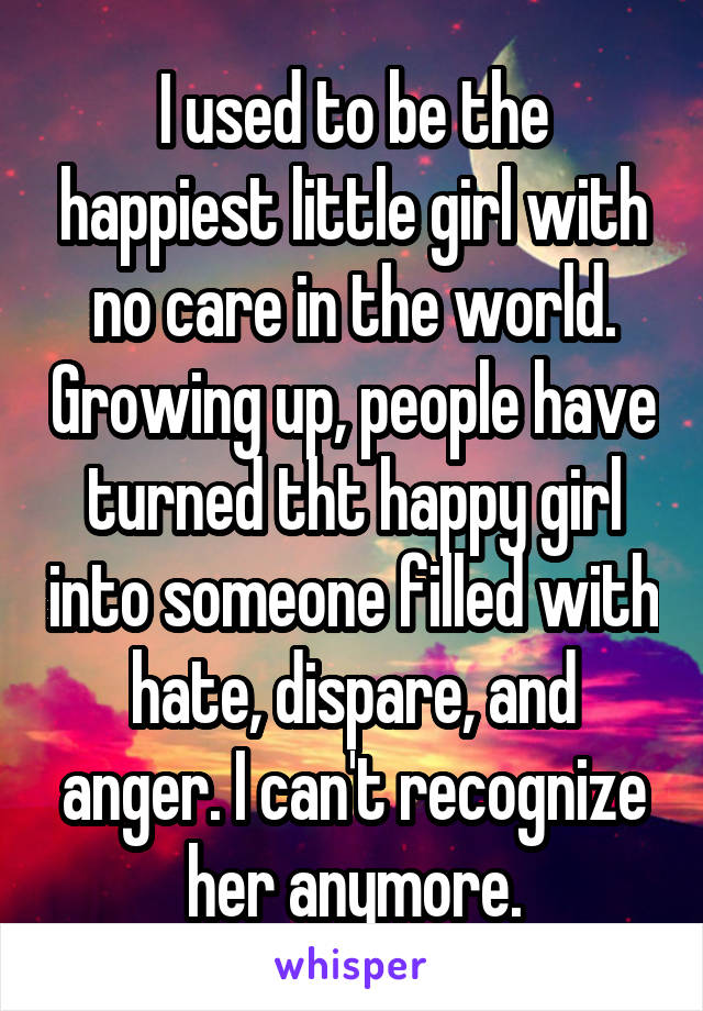 I used to be the happiest little girl with no care in the world. Growing up, people have turned tht happy girl into someone filled with hate, dispare, and anger. I can't recognize her anymore.