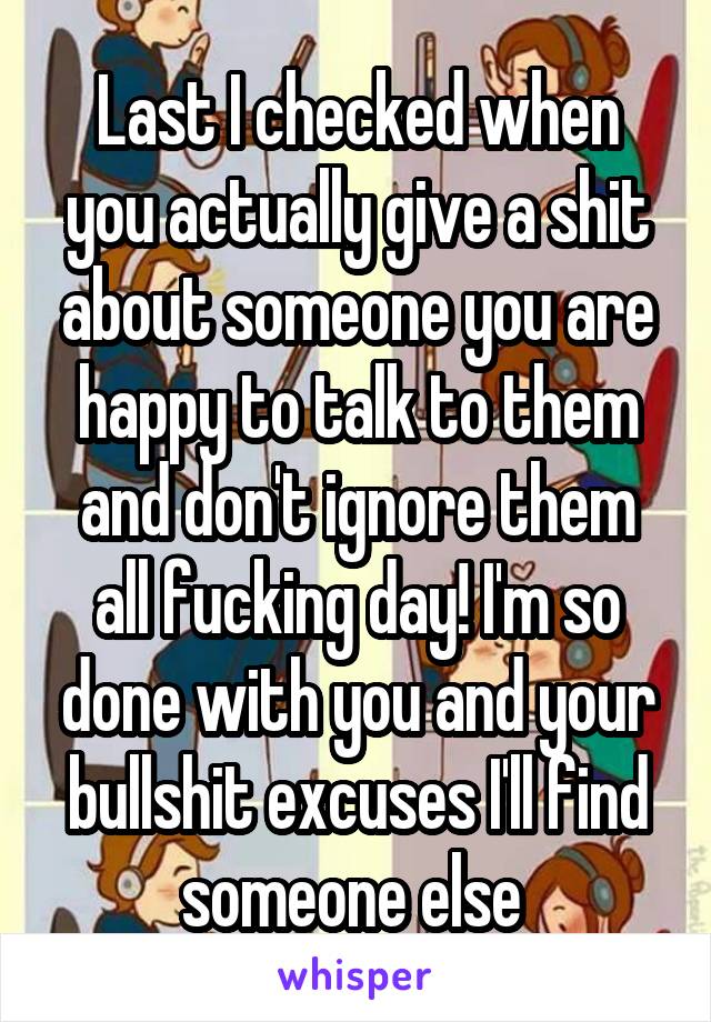 Last I checked when you actually give a shit about someone you are happy to talk to them and don't ignore them all fucking day! I'm so done with you and your bullshit excuses I'll find someone else 