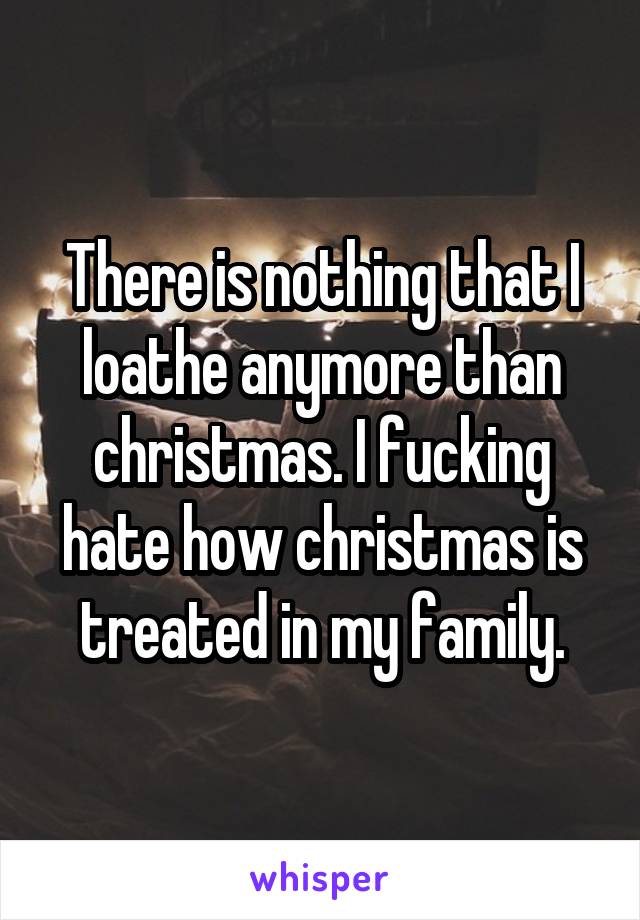 There is nothing that I loathe anymore than christmas. I fucking hate how christmas is treated in my family.