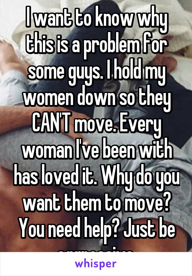 I want to know why this is a problem for some guys. I hold my women down so they CAN'T move. Every woman I've been with has loved it. Why do you want them to move? You need help? Just be aggressive.