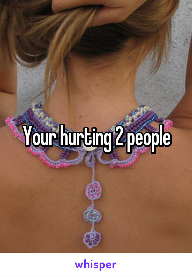 Your hurting 2 people