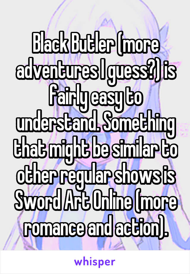 Black Butler (more adventures I guess?) is fairly easy to understand. Something that might be similar to other regular shows is Sword Art Online (more romance and action).