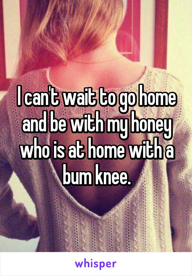 I can't wait to go home and be with my honey who is at home with a bum knee.