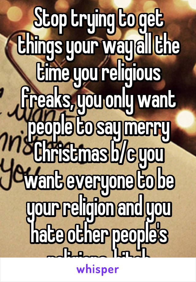 Stop trying to get things your way all the time you religious freaks, you only want people to say merry Christmas b/c you want everyone to be your religion and you hate other people's religions, bitch