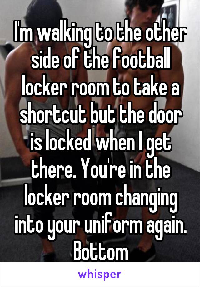 I'm walking to the other side of the football locker room to take a shortcut but the door is locked when I get there. You're in the locker room changing into your uniform again.
Bottom