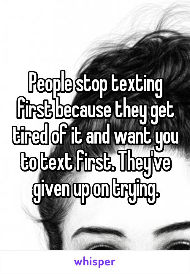 People stop texting first because they get tired of it and want you to text first. They've given up on trying.