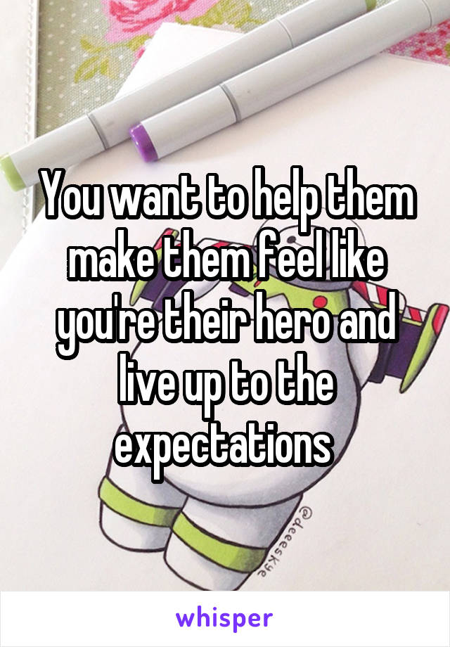 You want to help them make them feel like you're their hero and live up to the expectations 