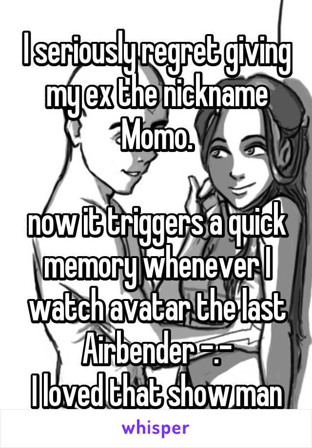 I seriously regret giving my ex the nickname Momo.
 
now it triggers a quick memory whenever I watch avatar the last Airbender -.-
I loved that show man