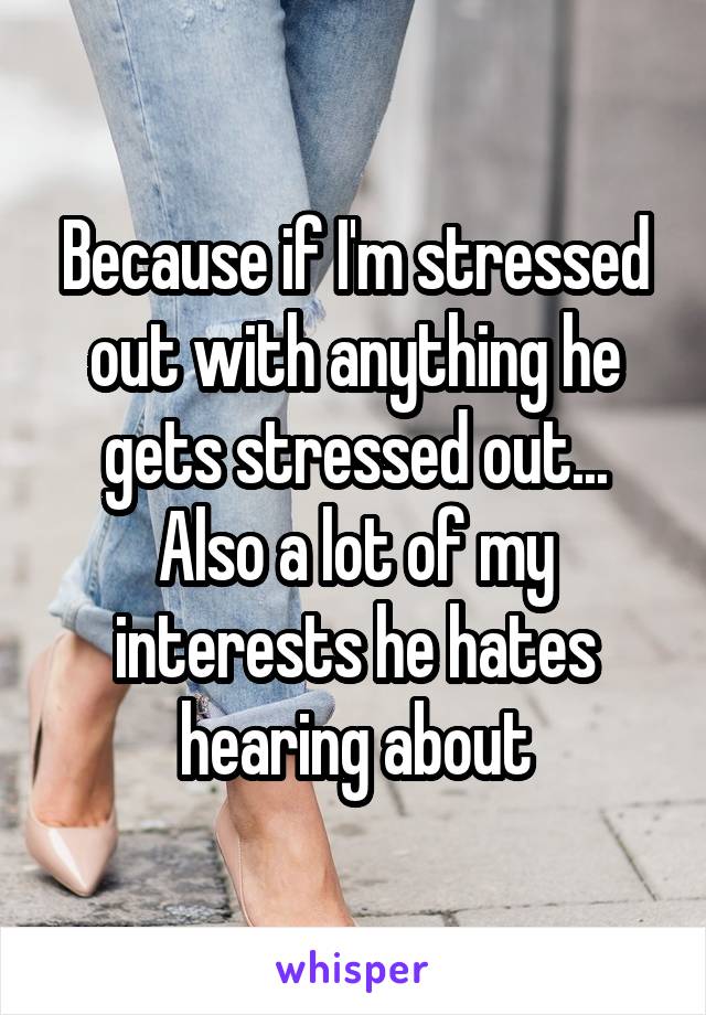 Because if I'm stressed out with anything he gets stressed out... Also a lot of my interests he hates hearing about