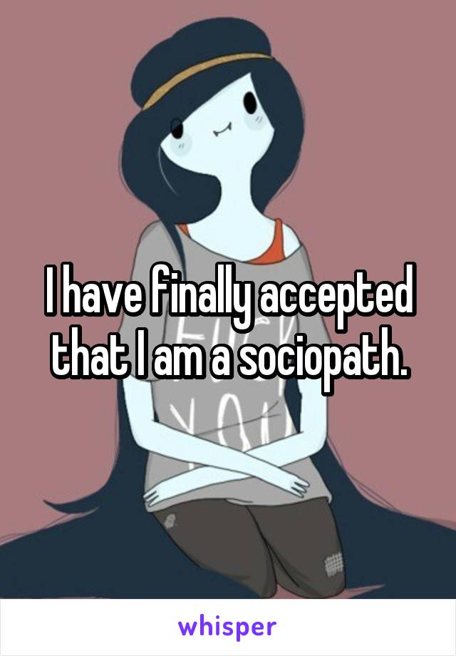 I have finally accepted that I am a sociopath.