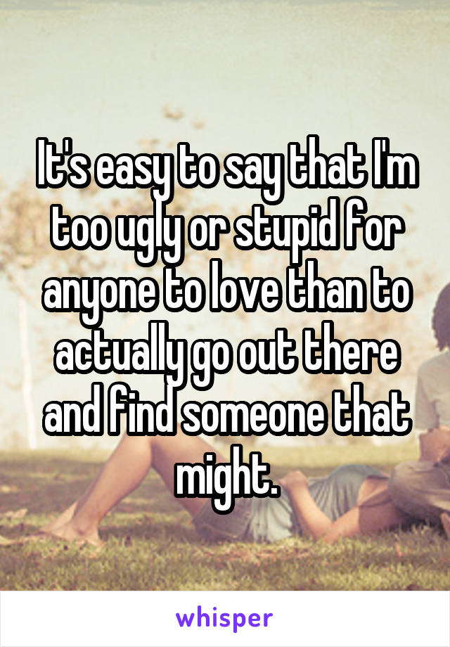 It's easy to say that I'm too ugly or stupid for anyone to love than to actually go out there and find someone that might.