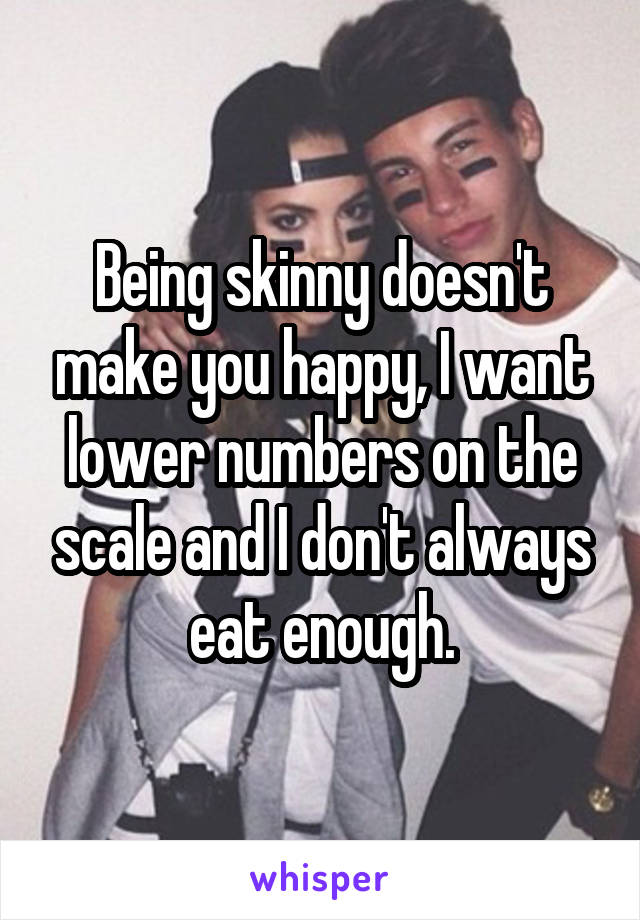 Being skinny doesn't make you happy, I want lower numbers on the scale and I don't always eat enough.