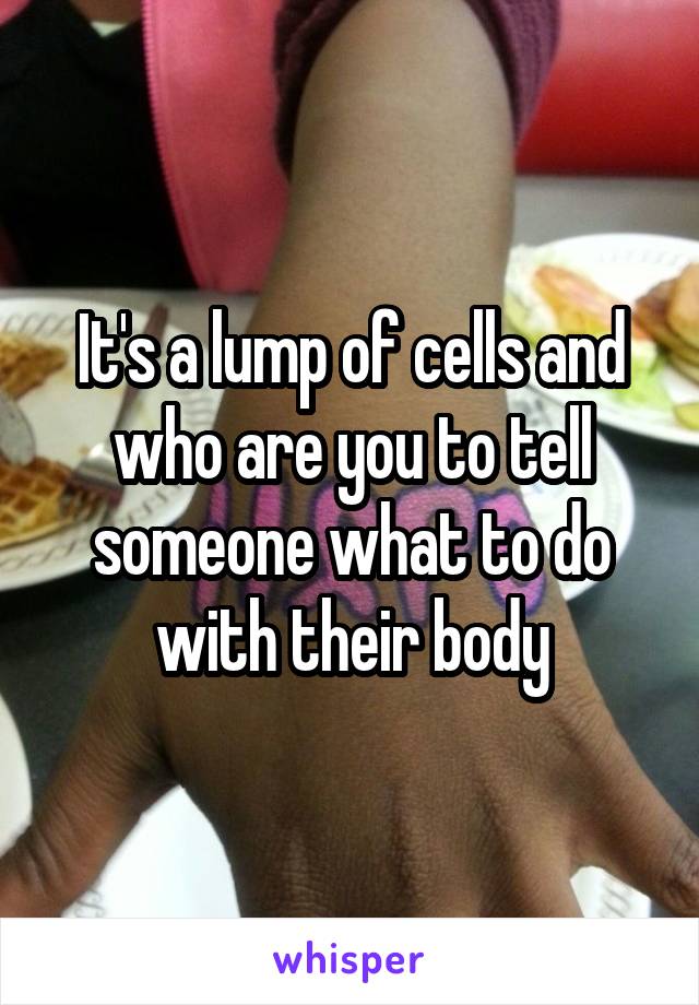 It's a lump of cells and who are you to tell someone what to do with their body