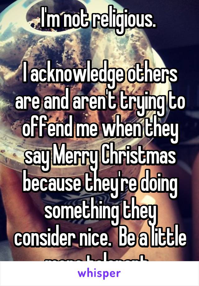 I'm not religious. 

I acknowledge others are and aren't trying to offend me when they say Merry Christmas because they're doing something they consider nice.  Be a little more tolerant. 