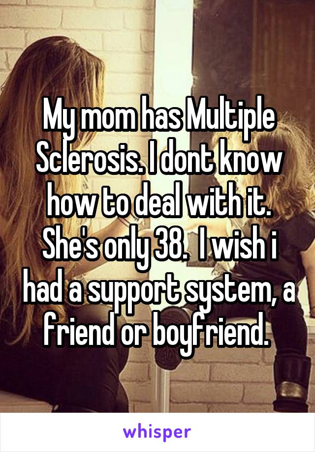 My mom has Multiple Sclerosis. I dont know how to deal with it. She's only 38.  I wish i had a support system, a friend or boyfriend. 