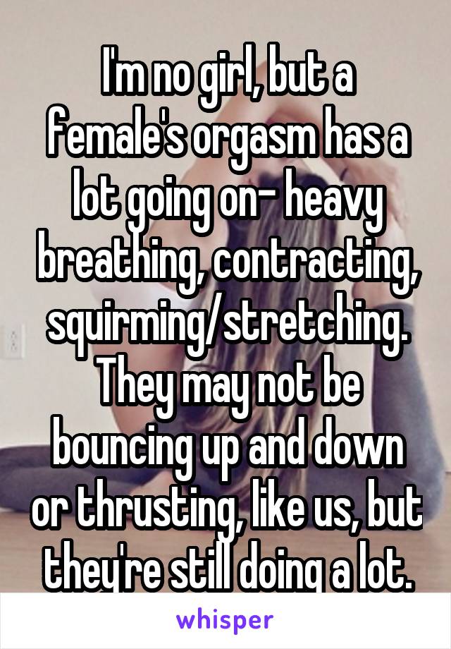 I'm no girl, but a female's orgasm has a lot going on- heavy breathing, contracting, squirming/stretching.
They may not be bouncing up and down or thrusting, like us, but they're still doing a lot.