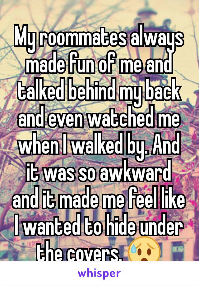 My roommates always made fun of me and talked behind my back and even watched me when I walked by. And it was so awkward and it made me feel like I wanted to hide under the covers. 😰