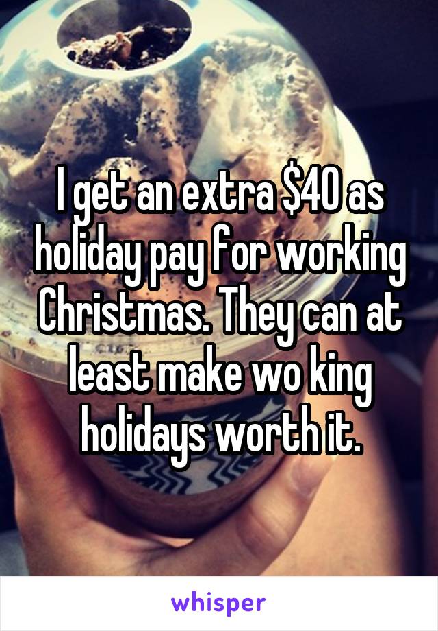 I get an extra $40 as holiday pay for working Christmas. They can at least make wo king holidays worth it.