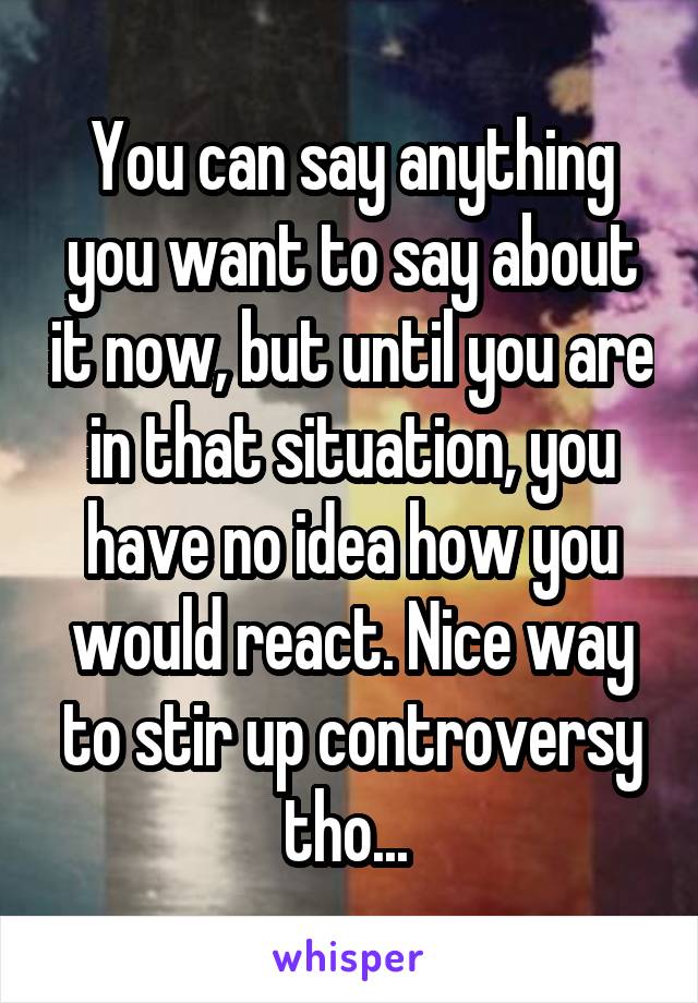 You can say anything you want to say about it now, but until you are in that situation, you have no idea how you would react. Nice way to stir up controversy tho... 