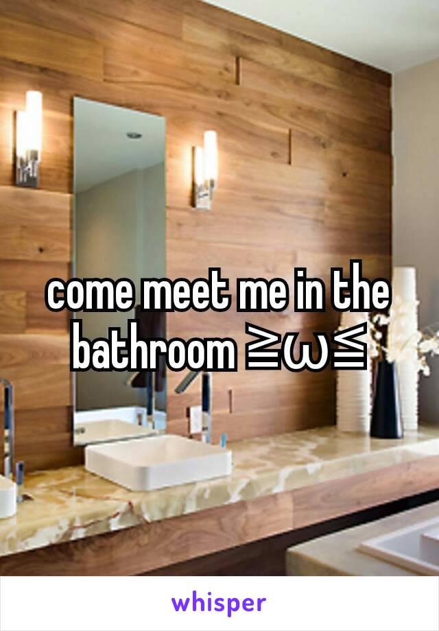 come meet me in the bathroom ≧ω≦