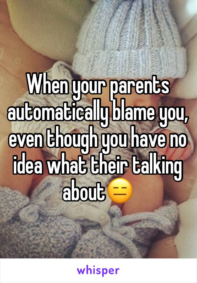 When your parents automatically blame you, even though you have no idea what their talking about😑