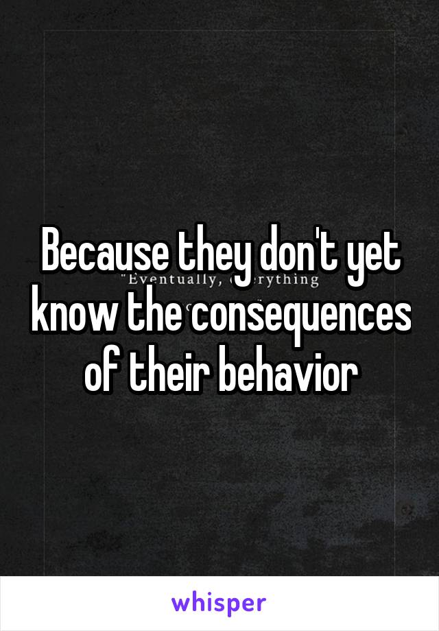 Because they don't yet know the consequences of their behavior