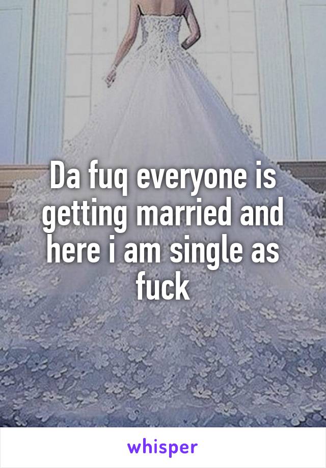 Da fuq everyone is getting married and here i am single as fuck