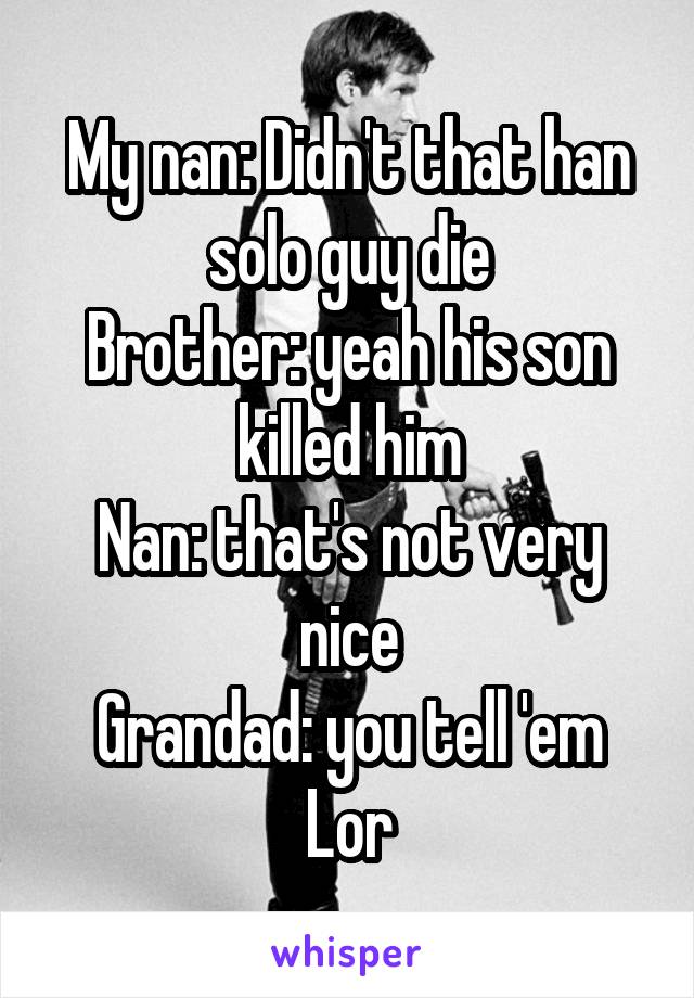 My nan: Didn't that han solo guy die
Brother: yeah his son killed him
Nan: that's not very nice
Grandad: you tell 'em Lor