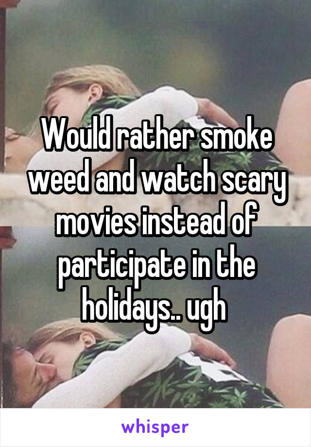 Would rather smoke weed and watch scary movies instead of participate in the holidays.. ugh 