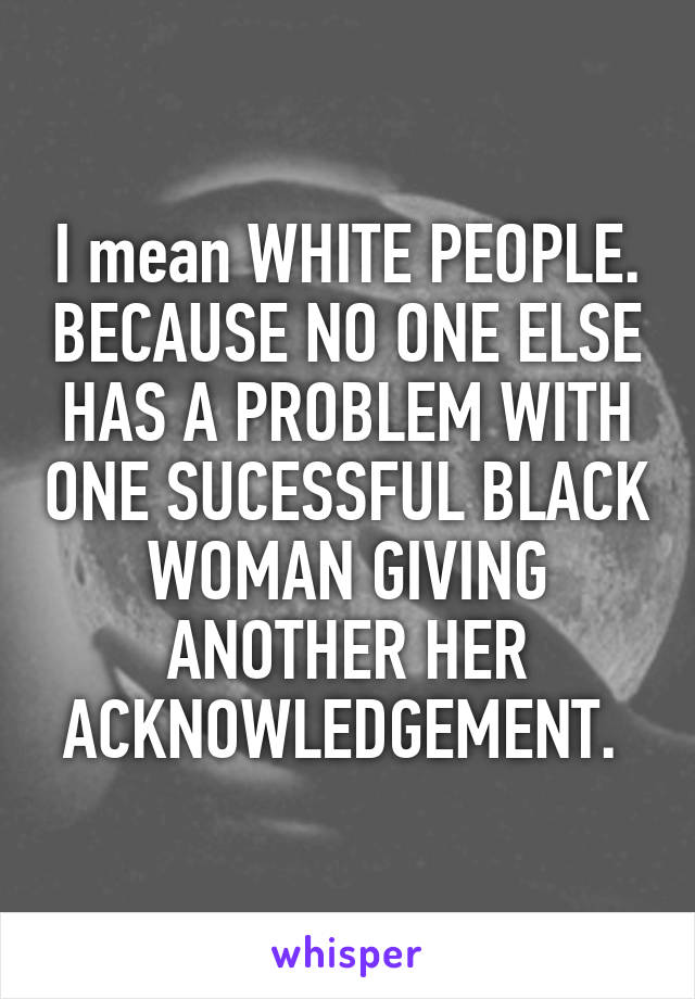 I mean WHITE PEOPLE. BECAUSE NO ONE ELSE HAS A PROBLEM WITH ONE SUCESSFUL BLACK WOMAN GIVING ANOTHER HER ACKNOWLEDGEMENT. 