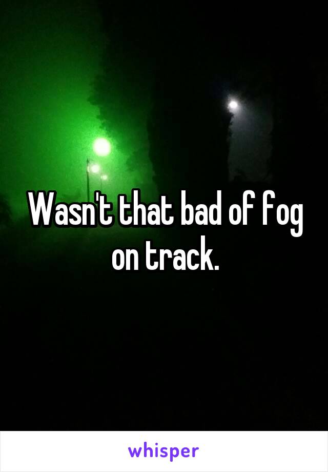 Wasn't that bad of fog on track.