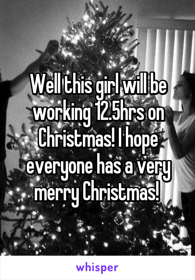 Well this girl will be working 12.5hrs on Christmas! I hope everyone has a very merry Christmas! 