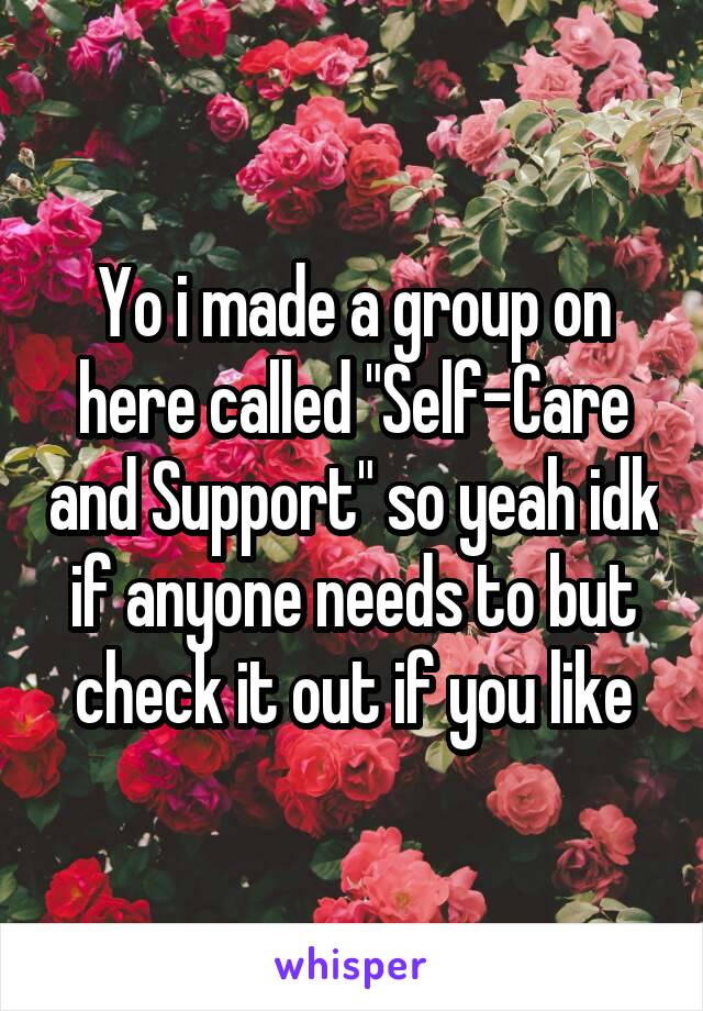 Yo i made a group on here called "Self-Care and Support" so yeah idk if anyone needs to but check it out if you like