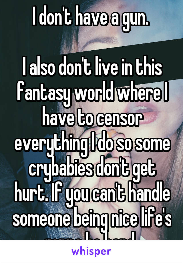 I don't have a gun. 

I also don't live in this fantasy world where I have to censor everything I do so some crybabies don't get hurt. If you can't handle someone being nice life's gonna be hard. 