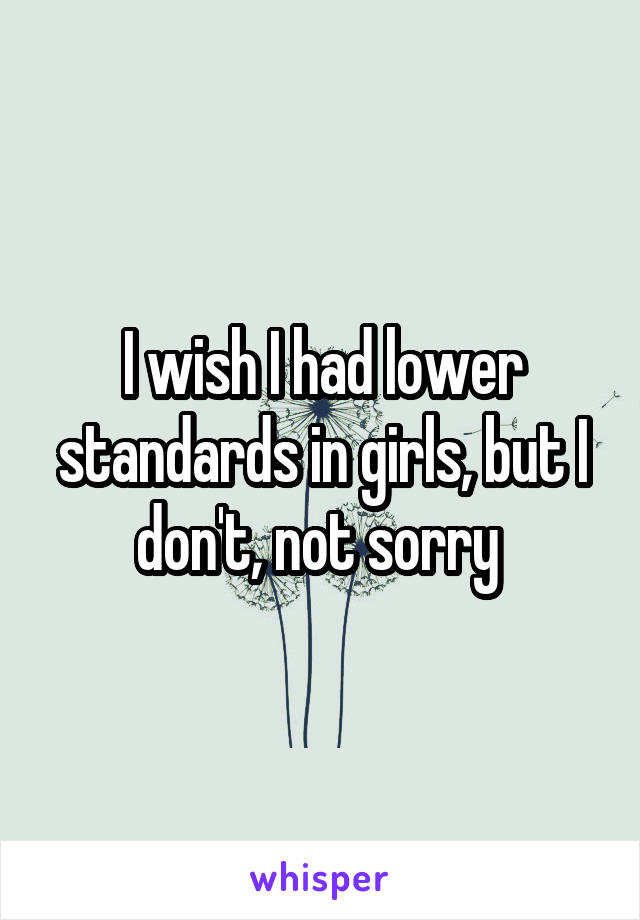 I wish I had lower standards in girls, but I don't, not sorry 