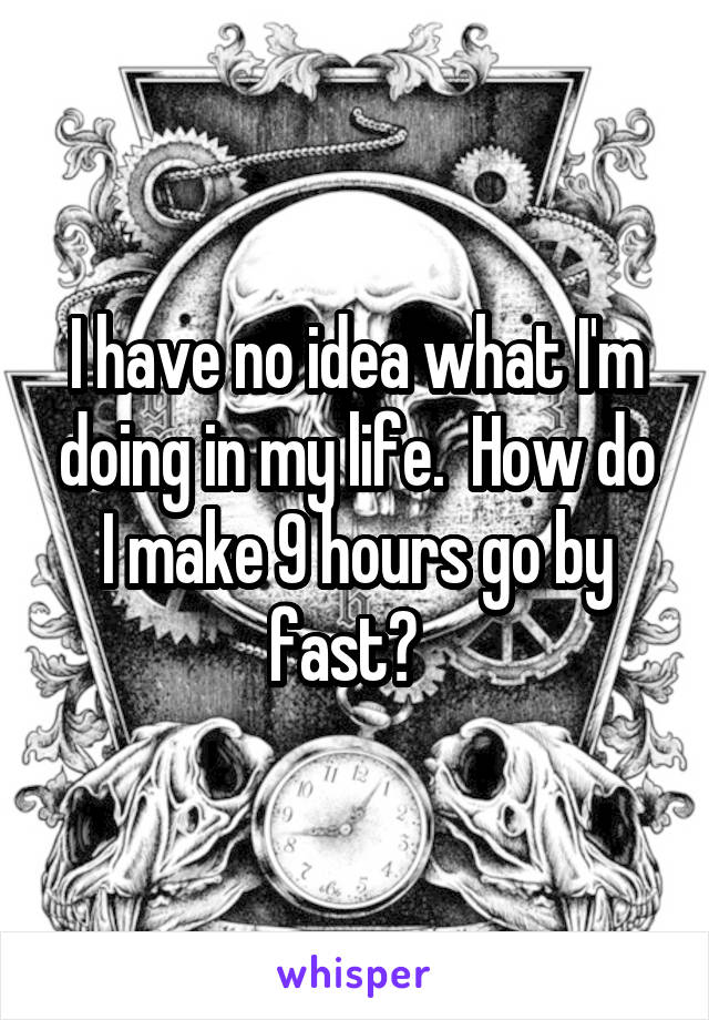 I have no idea what I'm doing in my life.  How do I make 9 hours go by fast?  