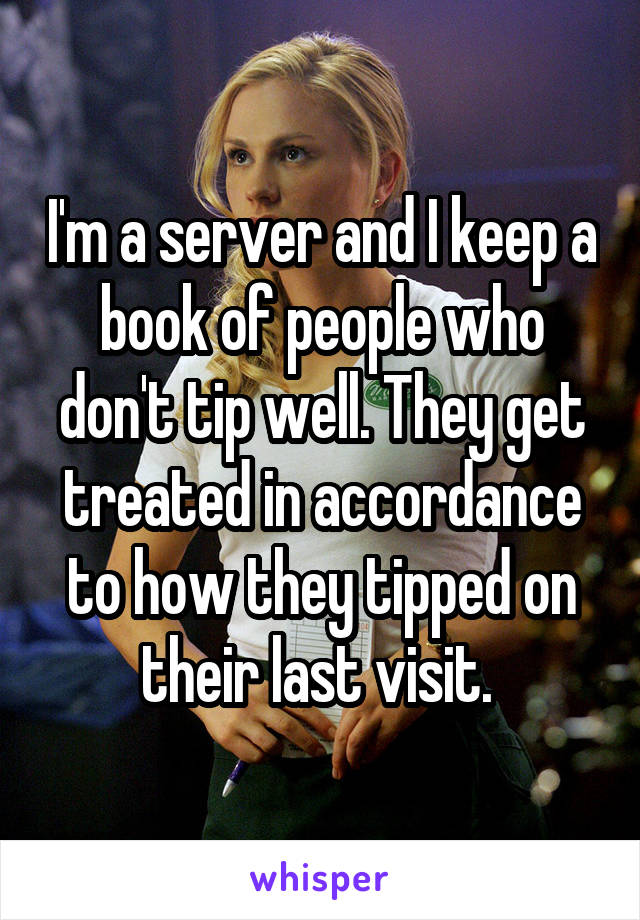 I'm a server and I keep a book of people who don't tip well. They get treated in accordance to how they tipped on their last visit. 