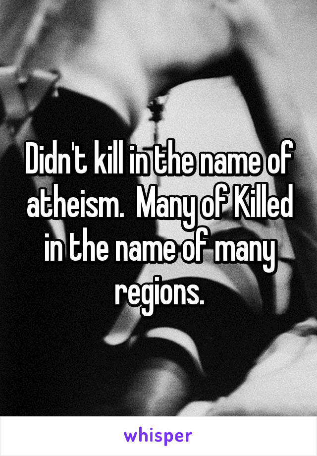 Didn't kill in the name of atheism.  Many of Killed in the name of many regions.